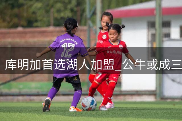库明加首选湖人加盟 公牛或成三方交易关键